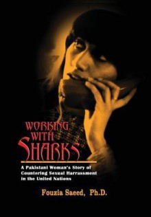 Working with Sharks: A Pakistani Woman's Story of Sexual Harassment in the United Nations - From Personal Grievance to Public Law - Fouzia Saeed