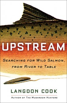 Upstream: Searching for Wild Salmon, from River to Table - Langdon Cook