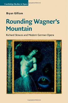 Rounding Wagner's Mountain: Richard Strauss and Modern German Opera (Cambridge Studies in Opera) - Bryan Gilliam