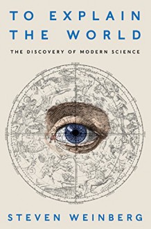 To Explain the World: The Discovery of Modern Science - Steven Weinberg