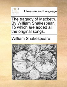 The Tragedy of Macbeth. by William Shakespear. to Which Are Added All the Original Songs - William Shakespeare