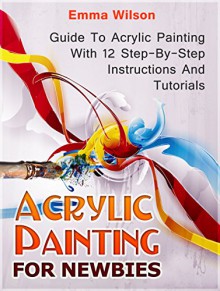 Acrylic Painting for Newbies: Guide To Acrylic Painting With 12 Step-By-Step Instructions And Tutorials (Acrylic Painting Books, acrylic painting techniques, acrylic painting for beginners) - Emma Wilson