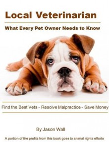 Local Veterinarian: What Every Pet Owner Needs to Know - Find the Best Vets, Resolve Malpractice, Save Money - Jason Wall