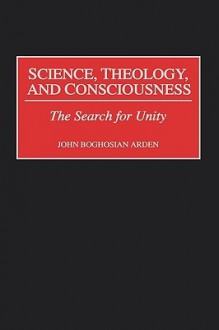 Science, Theology, and Consciousness: The Search for Unity - John Boghosian Arden