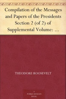 Compilation of the Messages and Papers of the Presidents Section 2 (of 2) of Supplemental Volume: Theodore Roosevelt, Supplement - Theodore Roosevelt