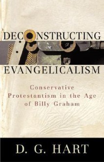 Deconstructing Evangelicalism: Conservative Protestantism in the Age of Billy Graham - D.G. Hart