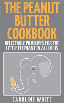 The Peanut Butter Cookbook: Delectable PB Recipes for the Little Elephant in All of Us - Caroline White