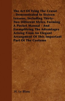 The Art of Tying the Cravat - Demonstrated in Sixteen Lessons, Including Thirty-Two Different Styles, Forming a Pocket Manual - And Exemplifying the A - H. Le Blanc