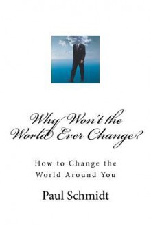 Why Won't the World Ever Change?: How to Change the World Around You - Paul Schmidt