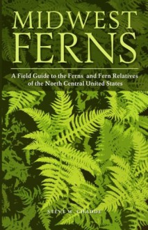 Midwest Ferns: A Field Guide to the Ferns and Fern Relatives of the North Central United States - Steve W Chadde