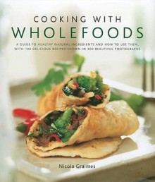 Cooking with Wholefoods: A Guide to Healthy Natural Ingredients and How to Use Them, with 100 Delicious Recipes Shown in 250 Beautiful Photographs - Nicola Graimes