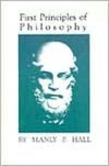 First Principles of Philosophy: Metaphysics, Logic, Ethics, Psychology, Epistemology, Esthetics and Theurgy - Manly P. Hall