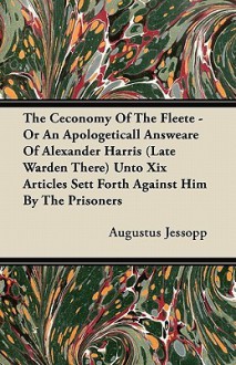 The Ceconomy of the Fleete - Or an Apologeticall Answeare of Alexander Harris (Late Warden There) Unto XIX Articles Sett Forth Against Him by the Pris - Augustus Jessopp