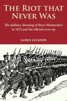 The Riot that Never Was: The Military Shooting of Three Montrealers in 1832 and the Official Cover-up - James Jackson