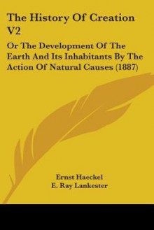 The History of Creation V2: Or the Development of the Earth and Its Inhabitants by the Action of Natural Causes (1887) - Ernst Haeckel, E. Ray Lankester