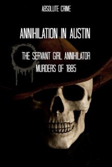 Annihilation In Austin: The Servant Girl Annihilator Murders of 1885 - Tim Huddleston