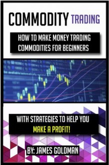 Commodity Trading: How to make money trading commodities for beginners with strategies to help you make a profit (commodity, commodities, commodities market, ... for beginners, commodities investing) - James Goldman