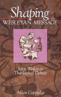 Shaping The Wesleyan Message: John Wesley In Theological Debate - Allan Coppedge