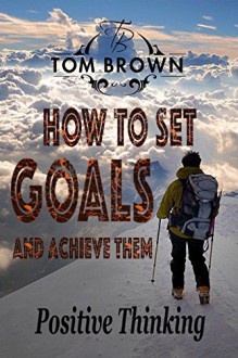 How to Set Goals And Achieve Them (Positive Thinking Book): Self Esteem, Motivate Yourself, How to Be Happy, Self Help, Goal Setting - Tom Brown