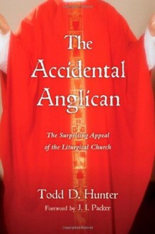 The Accidental Anglican: The Surprising Appeal of the Liturgical Church - Todd D. Hunter, J.I. Packer