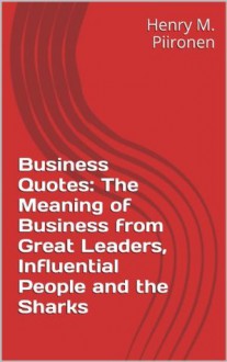 Business Quotes: The Meaning of Business from Great Leaders, Influential People and the Sharks - Henry M. Piironen