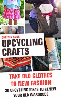 Upcycling Crafts - Take Old Clothes To New Fashion. 30 Upcycling Ideas To Renew Your Old Wardrobe: (WITH PICTURES, Upcycling Crafts, DIY Projects, DIY ... crafts, DIY Recycle Projects Book 5) - Cortney Anne