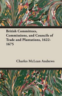 British Committees, Commissions, and Councils of Trade and Plantations, 1622-1675 - Charles McLean Andrews