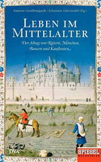 Leben im Mittelalter: Der Alltag von Rittern, Mönchen, Bauern und Kaufleuten - Ein SPIEGEL-Buch - Annette Großbongardt, Johannes Saltzwedel