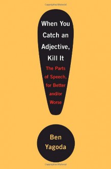 When You Catch an Adjective, Kill It: The Parts of Speech, for Better And/Or Worse - Ben Yagoda