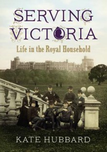 Serving Victoria: Life in the Royal Household - Kate Hubbard