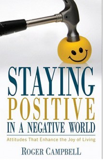 Staying Positive in a Negative World: Attitudes That Enhance the Joy of Living - Roger Campbell