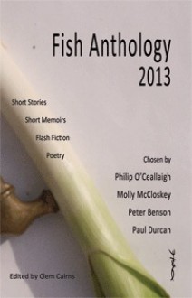 Fish Anthology 2013 - Clem Cairns, Philip O'Ceallaigh, Molly McCloskey, Peter Benson, Paul Durcan, e.g. Jönsson, Sally Franicevich, Elaine McCluskey, Jacqueline P. Haskell, Kirstin Zhang, David Lewis, Jennifer Bailey, Katya Maddison, Robin Samu, Monica Garvey, Lucy Maxwell Scott, Ken Elkes, Ka