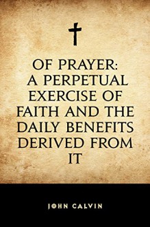 Of Prayer: A Perpetual Exercise of Faith and the Daily Benefits Derived from It - John Calvin