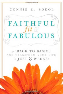 Faithful, Fit & Fabulous: Get Back to Basics and Transform Your Life - in just 8 Weeks - Connie E. Sokol