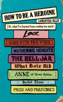 How To Be A Heroine: Or, what I’ve learned from reading too much - Samantha Ellis