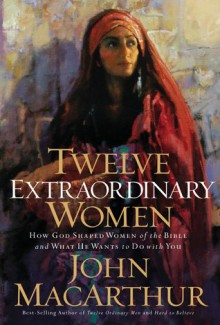 Twelve Extraordinary Women: How God Shaped Women of the Bible, and What He Wants to Do with You - John F. MacArthur Jr.