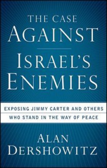 The Case Against Israel's Enemies Exposing Jimmy Carter And Others Who Stand In The Way Of Peace - Alan M. Dershowitz