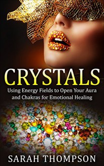 Crystals: Using Energy Fields to Open Your Aura and Chakras for Emotional Healing (Aura, Healing Stones, Crystal Energy, Crystal Healing, Energy Fields, Emotional Healing, Gemstone) - Sarah Thompson