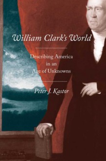 William Clark's World: Describing America in an Age of Unknowns - Peter J. Kastor