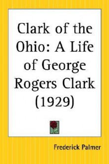 Clark of the Ohio: A Life of George Rogers Clark - Frederick Palmer