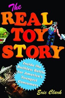 The Real Toy Story: Inside the Ruthless Battle for America's Youngest Consumers - Eric Clark