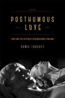 Posthumous Love: Eros and the Afterlife in Renaissance England - Ramie Targoff