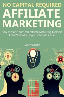 NO CAPITAL REQUIRED: AFFILIATE MARKETING: How to Start Your Own Affiliate Marketing Business Even Without a Single Dollar of Capital (A Beginners Guide) - Robert Martin