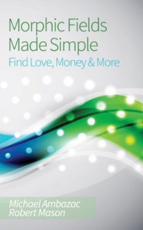 Morphic Fields Made Simple: Find Love, Money & More - Michael Ambazac, Robert Mason