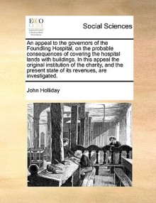 An appeal to the governors of the Foundling Hospital, on the probable consequences of covering the hospital lands with buildings. In this appeal the original institution of the charity, and the present state of its revenues, are investigated. - John Holliday