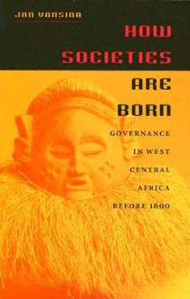 How Societies Are Born: Governance in West Central Africa Before 1600 - Jan Vansina