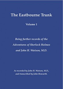 The Eastbourne Trunk: Being further records of the Adventures of Sherlock Holmes and John H. Watson, M.D as recorded by John H. Watson, M.D., and transcribed by John Howarth. (Volume 1) - John Howarth