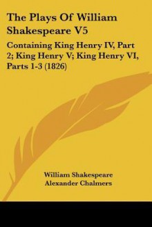 The Plays of William Shakespeare V5: Containing King Henry IV, Part 2; King Henry V; King Henry VI, Parts 1-3 (1826) - Alexander Chalmers, William Shakespeare