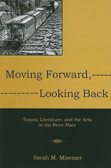 Moving Forward, Looking Back: Trains, Literature, and the Arts in the River Plate - Sarah M. Misemer