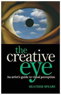 The Creative Eye: An Artist's Guide To Unlocking The Mysteries Of Visual Perception - Heather Spears